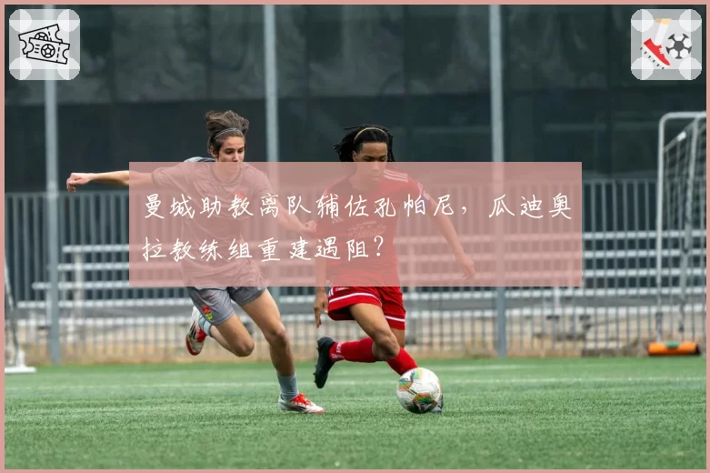 曼城助教离队辅佐孔帕尼，瓜迪奥拉教练组重建遇阻？