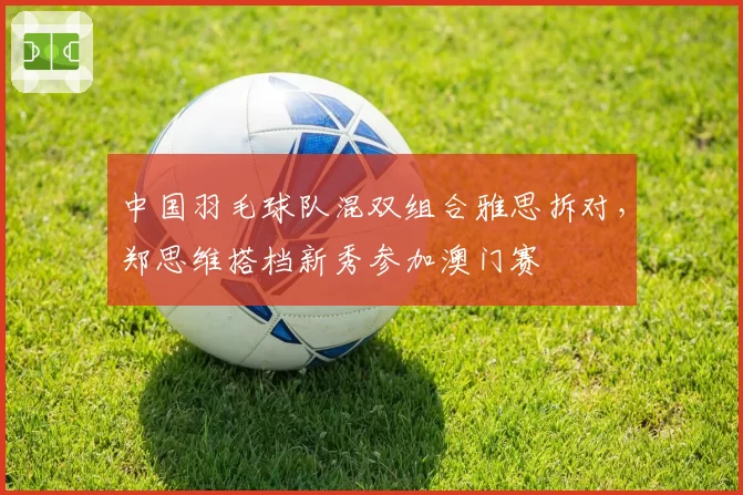 中国羽毛球队混双组合雅思拆对,郑思维搭档新秀参加澳门赛