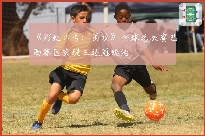 《彩虹六号:围攻》全球总决赛巴西赛区实现三连冠统治