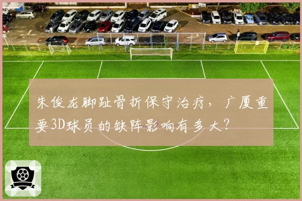 朱俊龙脚趾骨折保守治疗，广厦重要3D球员的缺阵影响有多大？