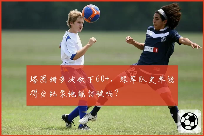 塔图姆多次砍下60+，绿军队史单场得分纪录他能打破吗？