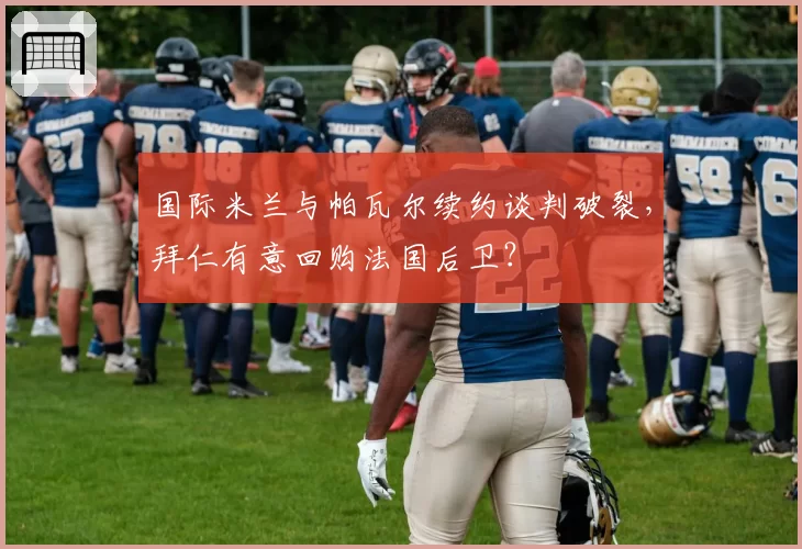 国际米兰与帕瓦尔续约谈判破裂，拜仁有意回购法国后卫？