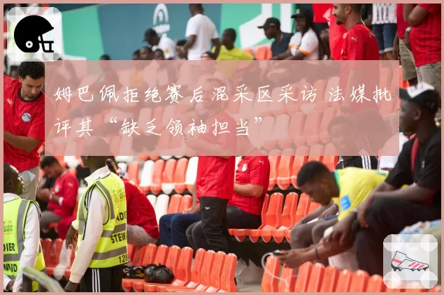 姆巴佩拒绝赛后混采区采访 法媒批评其“缺乏领袖担当”