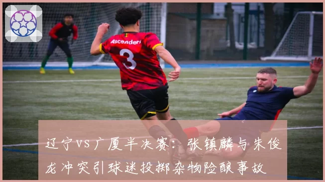 辽宁vs广厦半决赛:张镇麟与朱俊龙冲突引球迷投掷杂物险酿事故