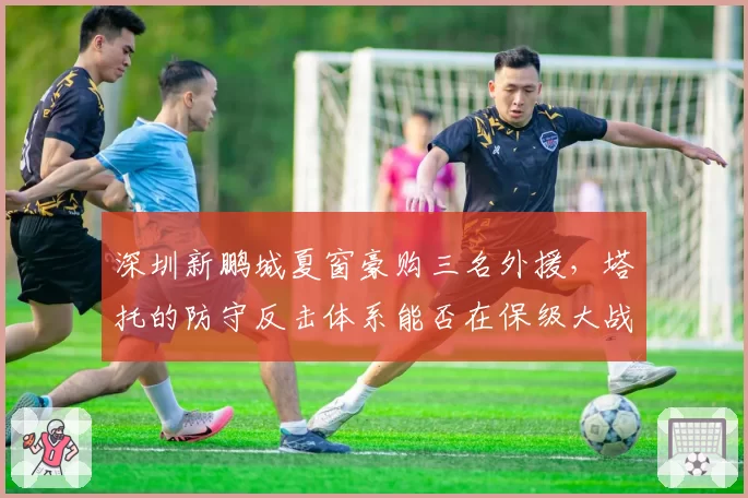 深圳新鹏城夏窗豪购三名外援，塔托的防守反击体系能否在保级大战中求生？