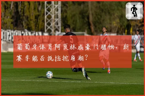 葡萄牙体育阿莫林成豪门猎物，新赛季能否抵挡挖角潮？